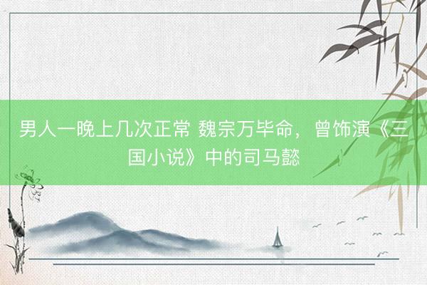 男人一晚上几次正常 魏宗万毕命，曾饰演《三国小说》中的司马懿