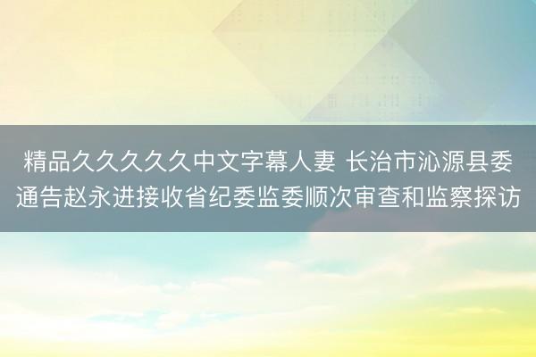 精品久久久久久中文字幕人妻 长治市沁源县委通告赵永进接收省纪委监委顺次审查和监察探访