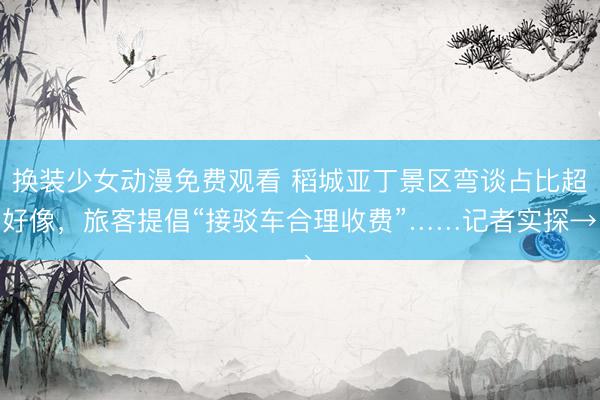 换装少女动漫免费观看 稻城亚丁景区弯谈占比超好像，旅客提倡“接驳车合理收费”……记者实探→
