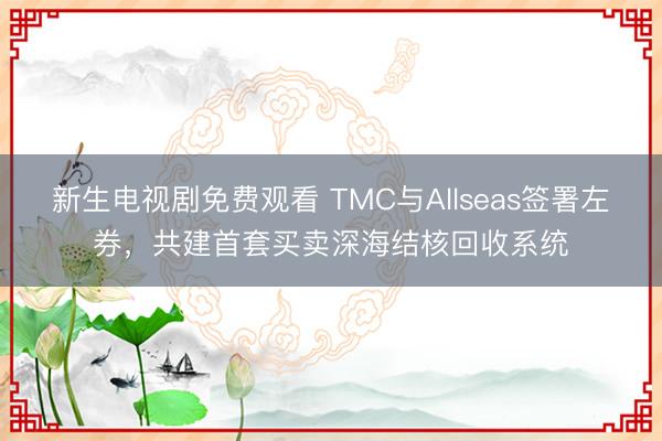 新生电视剧免费观看 TMC与Allseas签署左券，共建首套买卖深海结核回收系统