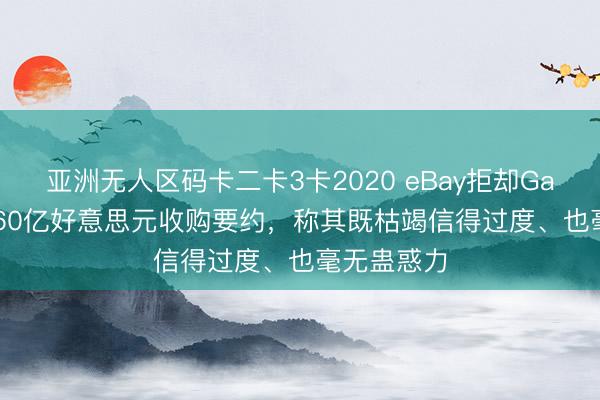 亚洲无人区码卡二卡3卡2020 eBay拒却GameStop560亿好意思元收购要约，称其既枯竭信得过度、也毫无蛊惑力