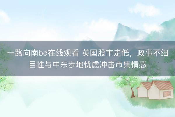 一路向南bd在线观看 英国股市走低，政事不细目性与中东步地忧虑冲击市集情感