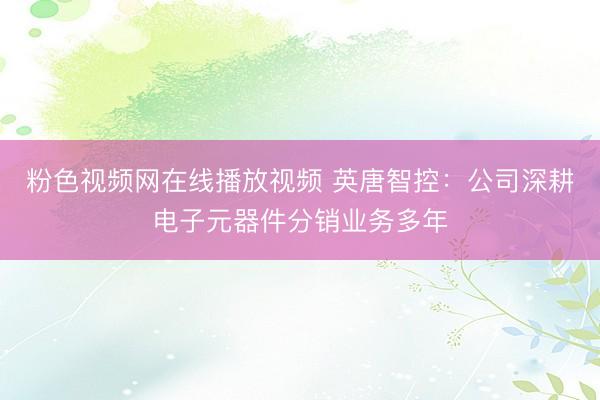 粉色视频网在线播放视频 英唐智控:公司深耕电子元器件分销业务多年