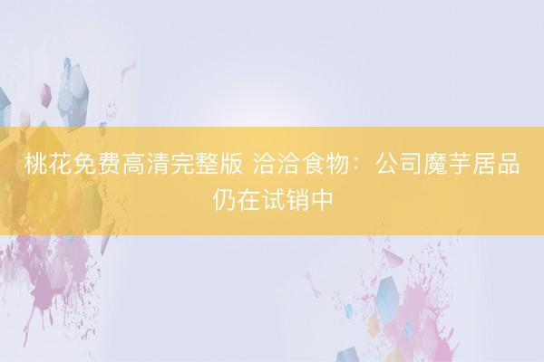 桃花免费高清完整版 洽洽食物:公司魔芋居品仍在试销中