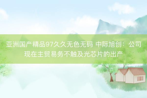 亚洲国产精品97久久无色无码 中际旭创：公司现在主贸易务不触及光芯片的出产