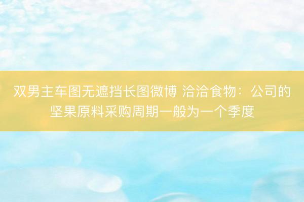 双男主车图无遮挡长图微博 洽洽食物：公司的坚果原料采购周期一般为一个季度