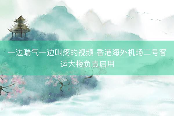 一边喘气一边叫疼的视频 香港海外机场二号客运大楼负责启用