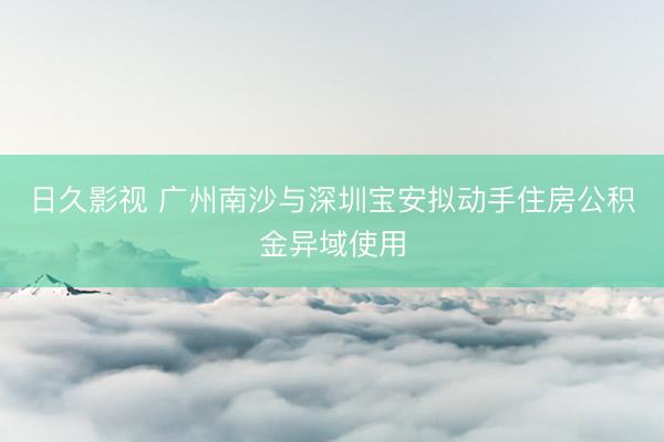 日久影视 广州南沙与深圳宝安拟动手住房公积金异域使用