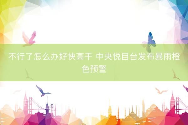 不行了怎么办好快高干 中央悦目台发布暴雨橙色预警