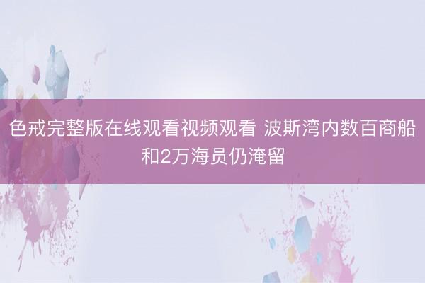 色戒完整版在线观看视频观看 波斯湾内数百商船和2万海员仍淹留