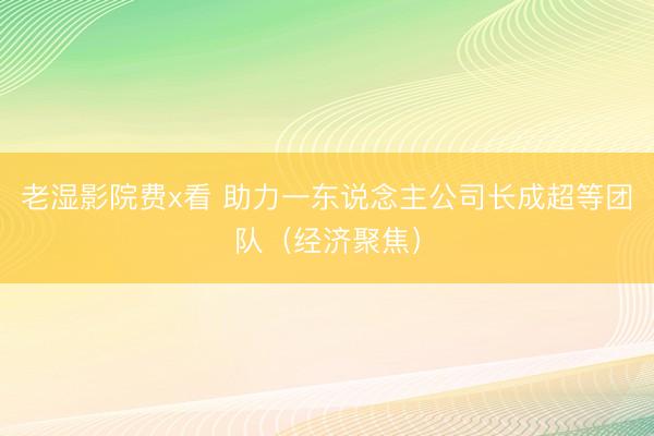 老湿影院费x看 助力一东说念主公司长成超等团队(经济聚焦)
