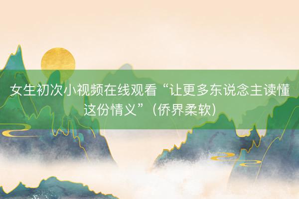 女生初次小视频在线观看 “让更多东说念主读懂这份情义”（侨界柔软）