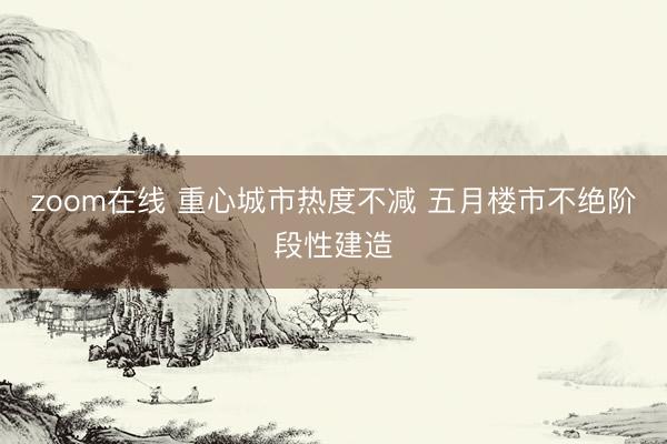 zoom在线 重心城市热度不减 五月楼市不绝阶段性建造