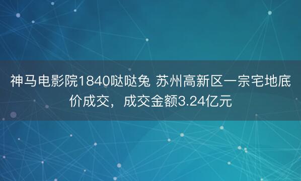 神马电影院1840哒哒兔 苏州高新区一宗宅地底价成交，成交金额3.24亿元