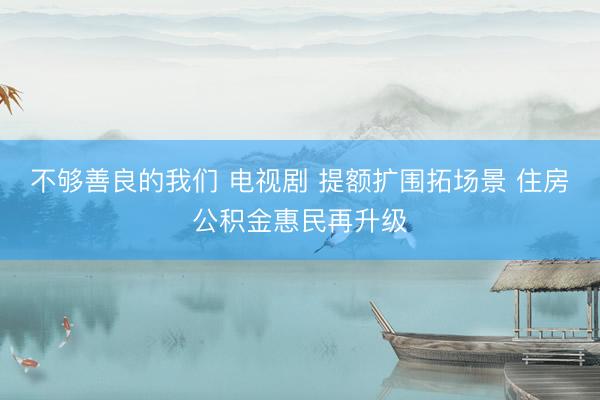 不够善良的我们 电视剧 提额扩围拓场景 住房公积金惠民再升级