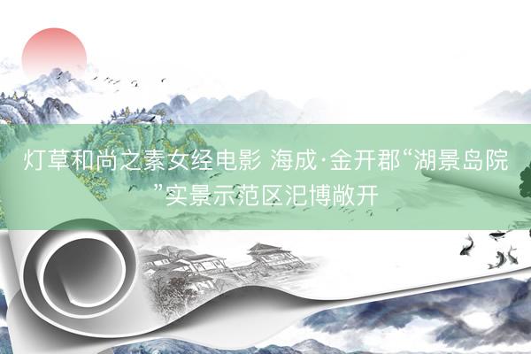 灯草和尚之素女经电影 海成·金开郡“湖景岛院”实景示范区汜博敞开