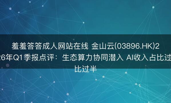 羞羞答答成人网站在线 金山云(03896.HK)2026年Q1季报点评：生态算力协同潜入 AI收入占比过半