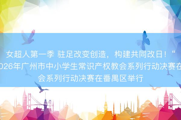 女超人第一季 驻足改变创造，构建共同改日！“创意花城”2026年广州市中小学生常识产权教会系列行动决赛在番禺区举行