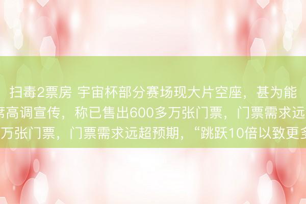 扫毒2票房 宇宙杯部分赛场现大片空座，甚为能干，此前外洋足联主席高调宣传，称已售出600多万张门票，门票需求远超预期，“跳跃10倍以致更多”