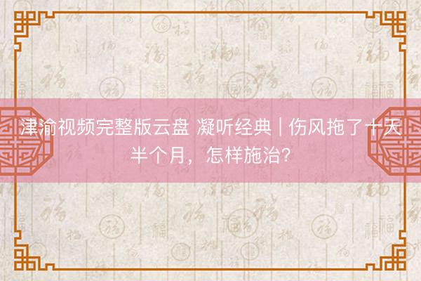 津渝视频完整版云盘 凝听经典 | 伤风拖了十天半个月，怎样施治？