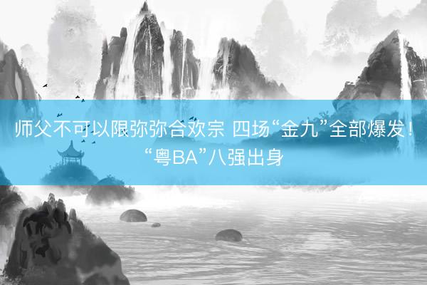 师父不可以限弥弥合欢宗 四场“金九”全部爆发！“粤BA”八强出身