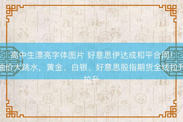 高中生漂亮字体图片 好意思伊达成和平合同!油价大跳水,黄金、白银、好意思股指期货全线拉升