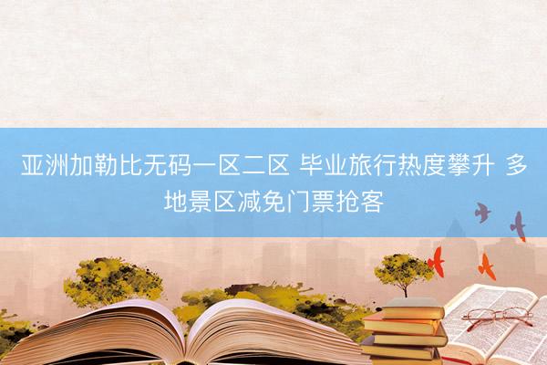 亚洲加勒比无码一区二区 毕业旅行热度攀升 多地景区减免门票抢客