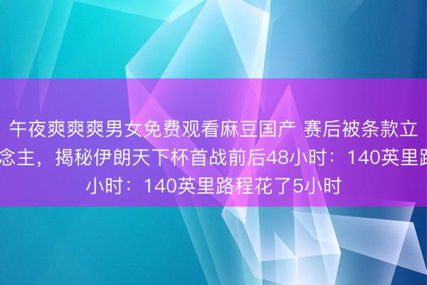 午夜爽爽爽男女免费观看麻豆国产 赛后被条款立即打包走东说念主，揭秘伊朗天下杯首战前后48小时：140英里路程花了5小时