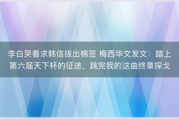 李白哭着求韩信拔出棉签 梅西华文发文：踏上第六届天下杯的征途，跳完我的这曲终章探戈