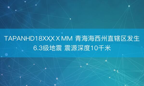 TAPANHD18XXXⅩMM 青海海西州直辖区发生6.3级地震 震源深度10千米