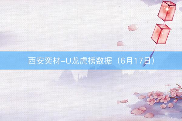 西安奕材-U龙虎榜数据（6月17日）