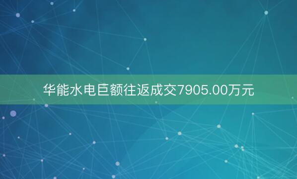 华能水电巨额往返成交7905.00万元
