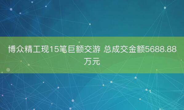 博众精工现15笔巨额交游 总成交金额5688.88万元
