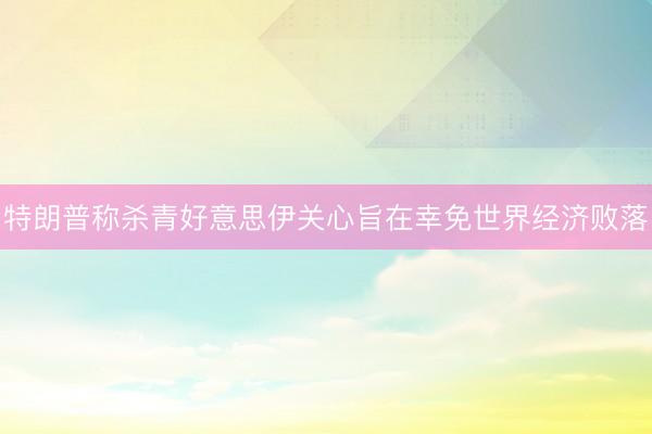 特朗普称杀青好意思伊关心旨在幸免世界经济败落