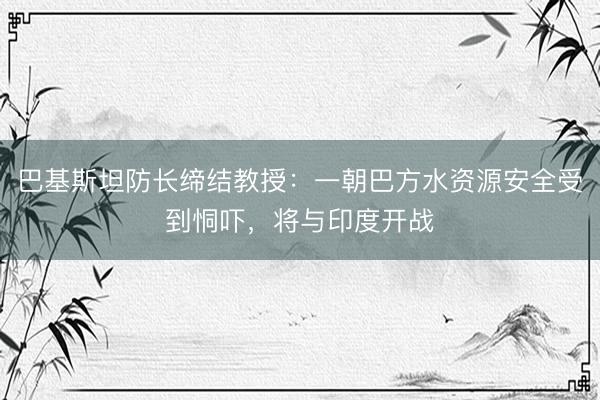 巴基斯坦防长缔结教授：一朝巴方水资源安全受到恫吓，将与印度开战