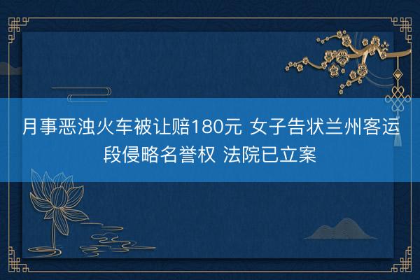 月事恶浊火车被让赔180元 女子告状兰州客运段侵略名誉权 法院已立案