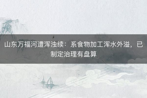 山东万福河遭浑浊续：系食物加工浑水外溢，已制定治理有盘算