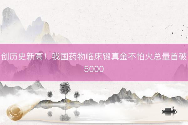 创历史新高！我国药物临床锻真金不怕火总量首破5000