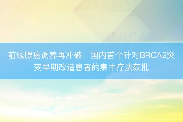 前线腺癌调养再冲破：国内首个针对BRCA2突变早期改造患者的集中疗法获批